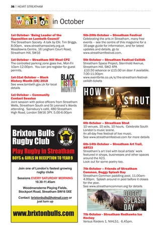 36 | heart streatham
Brixton Bulls
Rugby Club
Play Rugby in Streatham
BOYS & GIRLS IN RECEPTION TO YEAR9
Join one of London’s fastest growing
rugby clubs
Sessions EVERY SATURDAY MORNING
10.30-11.45am
Woodmansterne Playing Fields,
Stockport Road, Streatham SW16 5XE
Contact: brixtonbulls@hotmail.com or
just turn up
www.brixtonbulls.com
1st october- ‘being leader of the
opposition on lambeth Council’
the streatham society -a talk by Cllr. tim Briggs.
8.00pm. www.streathamsociety.org.uk
Woodlawns Centre, 16 Leigham Court road,
streatham hill, sW16
1st october – Streatham Hill West CPZ
the controlled parking zone goes live, mon-Fri
10am-12.00pm. You can pre-register for guest
permits.
1st-31st october – black
History month (UK) 2018
see www.lambeth.gov.uk for local
details
1st october – Community
Contact Session
Joint session with police officers from Streatham
Wells, streatham south and st Leonard’s Wards
attending. sainsbury’s café, 480 streatham
high road, London sW16 3PY. 5.00-6.00pm
5th-20th october – Streatham Festival
Celebrating the arts in streatham, many free
events – see the centre of this magazine for a
16-page guide for information, and for latest
updates and details, go to
www.streathamfestival.com.
5th october – Streatham Festival Ceilidh
streatham space Project, sternhold avenue,
streatham hill, sW2 4Pa
£10.50 advance or £15.00 on door if available.
7.00-11.00pm
www.eventbrite.co.uk/e/the-streatham-festival-
ceilidh-tickets
6th october – Streatham Strut
10 venues, 10 acts, 10 hours. Celebrate south
London’s music scene.
an all-day free festival of live music.
see www.streathamfestival.com for more details
6th-14th october – Streatham art Trail,
arT23
streatham’s art trail with local artists’ work
featured in shops, businesses and other spaces
around the a23.
Look out for some poetry too.
7th october – Friends of Streatham
Common, Doggy Splash Day
streatham Common paddling pool, 11.00am-
4.00pm. splash around in pool before it closes
for the year.
see www.streathamcommon.org for details
7th october - Streatham redhawks ice
Hockey
Versus raiders 1, NIhLs1. 6.45pm.
in October
 