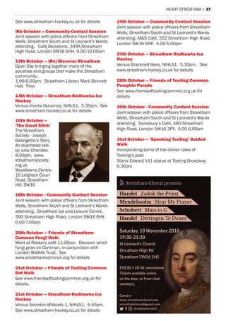 heart streatham | 37
Saturday, 10 November 2018
19:30-21:30
St Leonard’s Church
Streatham High Rd
Streatham SW16 1HS
£10.00 // £8.50 concessions
Tickets available online,
on the door, or from choir
members.
Contact
www.streathamchoral.com
streathamchoral@gmail.com
streathamchoral
Streatham Choral presents
Handel Zadok the Priest
Mendelssohn Hear My Prayer
Schubert Mass in G
Handel Dettingen Te Deum
see www.streatham-hockey.co.uk for details
9th october – Community Contact Session
Joint session with police officers from Streatham
Wells, streatham south and st Leonard’s Wards
attending. Café Barcelona, 344a streatham
high road, London sW16 6hh. 9.00-10.00am
13th october – (re) Discover Streatham
Open Day bringing together many of the
societies and groups that make the streatham
community.
1.00-6.00pm. streatham Library mark Bennett
hall. Free.
13th october – Streatham redhawks ice
Hockey
Versus Invicta Dynamos, NIhLs1. 5.30pm. see
www.streatham-hockey.co.uk for details
15th october –
‘The great Stink’
the streatham
society - Joseph
Bazelgette’s story
an illustrated talk
by Julie Chandler.
8.00pm. www.
streathamsociety.
org.uk
Woodlawns Centre,
16 Leigham Court
road, streatham
hill, sW16
18th october - Community Contact Session
Joint session with police officers from Streatham
Wells, streatham south and st Leonard’s Wards
attending. streatham Ice and Leisure Centre,
390 streatham high road, London sW16 6hX.
6.00-7.00pm
20th october – Friends of Streatham
Common Fungi Walk
meet at rookery café 11.00am. Discover which
fungi grow on Common, in conjunction with
London Wildlife trust. see
www.streathamcommon.org for details
21st october – Friends of Tooting Common
bat Walk
see www.friendsoftootingcommon.org.uk for
details.
21st october – Streatham redhawks ice
Hockey
Versus swindon Wildcats 1, NIhLs1. 6.45pm.
see www.streatham-hockey.co.uk for details
24th october – Community Contact Session
Joint session with police officers from Streatham
Wells, streatham south and st Leonard’s Wards
attending. m&s Café, 352 streatham high road,
London sW16 6hP. 4.00-5.00pm
27th october – Streatham redhawks ice
Hockey
Versus Bracknell Bees, NIhLs1. 5.30pm. see
www.streatham-hockey.co.uk for details
28th october – Friends of Tooting Common
Pumpkin Parade
see www.friendsoftootingcommon.org.uk for
details.
30th october - Community Contact Session
Joint session with police officers from Streatham
Wells, streatham south and st Leonard’s Wards
attending. sainsbury’s Café, 480 streatham
high road, London sW16 3PY. 5.00-6.00pm
31st october – ‘Spooking Tooting’ guided
Walk
Incorporating some of the darker tales of
tooting’s past
starts edward V11 statue at tooting Broadway
6.30pm
 