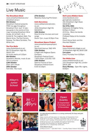 38 | heart streatham
Live music
The Streatham Strut
(www.streathamfestival.com/
streatham-strut/)
6th october
streatham Festival presents
Free live gigs throughout
streatham from 1pm ‘til late -
see guide in the centre of this
mag. Including streatham Wine
house, art & Craft 1 & 2,
exhibit B, the Leigham Well, the
manor arms, the earl Ferrers,
railway, the mere scribbler, the
White Lion
The Five bells
(www.ﬁvebellspub.co.uk)
68-70 Streatham High Rd,
SW16 1PH
All music starts at 9.30pm
6th october
strawberry Blonde, music & sax
50’s to present
13th october
elton John tribute
20th october
Farli 50s -70s music
27th october
meatdiva featuring Phil Green
Cafe barcelona
(www.cafebarcelonalondon.
co.uk)
344a Streatham High Rd.
SW165HH
12th october
ruta Di & her trio-Jazz and cool
songs
Doors 7pm, music 8.30pm Free
Streatham Space Project
(www.streathamspaceproject.
co.uk)
Sternhold Avenue, SW2 4PA
13th october
a Night with Pegasus Opera
Company
streatham Festival event
7.30-9.30pm, £15.00/7.00
14th october
sabrina Francis & Flom
streatham Festival event
6.00-10.30pm
Deli lama (Hidden gem)
(www.facebook.com/
gavinghosts.mysterion)
241 Streatham High Road,
SW16 6EN
oct 27th/28th
halloween all-Nighter Party,
8.00pm-5.00am
£5 entry. many live bands
including
Professor Baba & his Invisible
Band,
Count horus sock and the
haunted slippers
The Hamlet
(www.thehamlet-village.co.uk)
10 Streatham High Rd, SW16 1DB
live piano
every thursday from 8.00pm
The White lion
(www.whitelionsw16.co.uk)
232 Streatham High Rd, London
SW16 1BB
every monday. Open mic nights.
8.00pm
Alleyn’s
Junior
School
Open
Events
22 September
4 October and
13 November
We
lleyn's-
V
Co-educational excellence in a caring community for boys and girls
aged 4 to 11.
Open events will take place on Saturday 22 September from
10.00 am to 12 noon, Thursday 4 October from 1.30 pm to
3.00 pm, and Tuesday 13 November from 1.30 pm to 3.00 pm.
Small group tours are available throughout September,
October and November for families making an
application for a September 2019 start.
www.alleyns.org.uk
@AlleynsJunior I 020 8557 1519 I Townley Road, Dulwich SE22 8SU
 