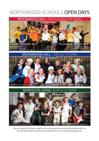 Please register for all open days by contacting admissions@northwoodschools.com
Tel: 020 8682 8830 www.broomwoodhall.com / www.northcotelodge.com
NORTHWOOD SCHOOLS OPEN DAYS
BROOMWOOD HALL • BOYS & GIRLS 4-8 YEARS
LOWER SCHOOL
UPPER SCHOOL
BROOMWOOD HALL • GIRLS 8-13 YEARS
68-74 NIGHTINGALE LANE, SW12 8NR Tuesday 9 October 2018• 10.15-11.00am
NORTHCOTE LODGE • BOYS 8-13 YEARS
26 BOLINGBROKE GROVE, SW11 6EL Wednesday 10 October 2018 • 9.00-10.00am
RAMSDEN ROAD GARRAD’S ROAD
50 NIGHTINGALE LANE, SW12 8TE 3 GARRAD’S ROAD, SW16 1JZ
THE VICARAGE - 192 RAMSDEN RD, SW12 8RQ
Both sites
9.00-10.15am
Presentation at 9.25am
Tuesday 9 October 2018 Thursday 11 October 2018
 