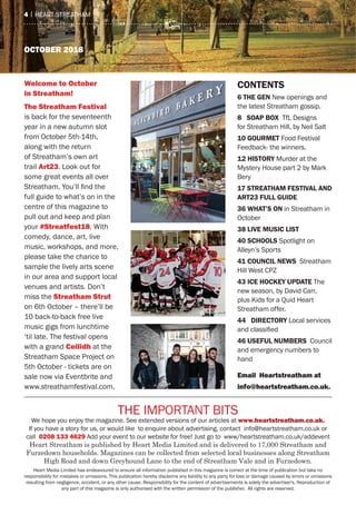 oCTober 2018
the ImPOrtaNt BIts
We hope you enjoy the magazine. see extended versions of our articles at www.heartstreatham.co.uk.
If you have a story for us, or would like to enquire about advertising, contact info@heartstreatham.co.uk or
call 0208 133 4629 add your event to our website for free! Just go to www/heartstreatham.co.uk/addevent
Heart Streatham is published by Heart Media Limited and is delivered to 17,000 Streatham and
Furzedown households. Magazines can be collected from selected local businesses along Streatham
High Road and down Greyhound Lane to the end of Streatham Vale and in Furzedown.
heart media Limited has endeavoured to ensure all information published in this magazine is correct at the time of publication but take no
responsibility for mistakes or omissions. this publication hereby disclaims any liability to any party for loss or damage caused by errors or omissions
resulting from negligence, accident, or any other cause. responsibility for the content of advertisements is solely the advertiser's. reproduction of
any part of this magazine is only authorised with the written permission of the publisher. all rights are reserved.
4 | heart streatham
ContentS
6 the Gen New openings and
the latest streatham gossip.
8 SoaP BoX tfL Designs
for streatham hill, by Neil salt
10 Gourmet Food Festival
Feedback- the winners.
12 hiStorY murder at the
mystery house part 2 by mark
Bery
17 Streatham FeStival and
art23 Full Guide
36 What’S on in streatham in
October
38 live muSiC liSt
40 SChoolS spotlight on
alleyn’s sports
41 CounCil neWS streatham
hill West CPZ
43 iCe hoCKeY uPdate the
new season, by David Carr,
plus Kids for a Quid heart
streatham offer.
44 direCtorY Local services
and classified
46 uSeFul numBerS Council
and emergency numbers to
hand
email Heartstreatham at
info@heartstreatham.co.uk.
Welcome to october
in Streatham!
The Streatham Festival
is back for the seventeenth
year in a new autumn slot
from October 5th-14th,
along with the return
of streatham’s own art
trail art23. Look out for
some great events all over
Streatham. You’ll find the
full guide to what’s on in the
centre of this magazine to
pull out and keep and plan
your #Streatfest18. With
comedy, dance, art, live
music, workshops, and more,
please take the chance to
sample the lively arts scene
in our area and support local
venues and artists. Don’t
miss the Streatham Strut
on 6th October – there’ll be
10 back-to-back free live
music gigs from lunchtime
‘til late. the festival opens
with a grand Ceilidh at the
streatham space Project on
5th October - tickets are on
sale now via eventbrite and
www.streathamfestival.com.
 