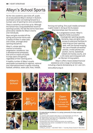 40 | heart streatham
Alleyn’s
School
Open
Events
11, 12 and 29
September and
7 November
We
lleyn's-
V
Co-educational excellence in a caring community for boys and girls
aged 11 to 18.
11+ and 13+ open events take place on 12 September at 2.00 pm,
29 September at 9.30 am and 7 November at 2.00 pm.
16+ open events take place on 11 September at 2.30 pm
and 29 September at 9.30 am.
Scholarships and means-tested bursaries are available.
A registration fee waiver is available for those who qualify
for pupil premium.
www.alleyns.org.uk
@Alleyns_School I 020 8557 1500 I Townley Road, Dulwich SE22 8SU
As the new academic year kicks off, pupils
at co-educational Alleyn’s School in Dulwich,
southeast London are looking forward to a
bumper year of sporting fun and competition.
There is certainly a lot to live up to. Although
the School has a long-established record of
sporting success, the last few terms have been
particularly notable for Alleyn’s teams
and individuals.
Boys and girls rounded off the
spring and summer terms with
a sweep of titles in water polo
and cricket, amongst other
sporting disciplines.
Alleyn’s, whose sporting
mantra is Inclusion;
progression; excellence, has
a developmental philosophy
that aims to inspire all pupils
to enjoy sport and games,
regardless of their starting point.
A healthy number of Alleyn’s pupils
participate successfully at regional, national
and international level in sports including
football, athletics, water polo, fives, netball,
fencing and sailing. One pupil notably achieved
a gold medal in diving at the European
Championships over the summer.
As a progressive school, Alleyn’s
regularly fields successful
mixed-gender sporting squads.
Certainly, boys and girls have
access to extensive facilities to
help bring out their sporting
best, with the School enjoying
the use of floodlit all-weather
pitches, cricket pitches and
pavilion, tennis, basketball,
netball and hockey courts, and
a 25-metre swimming pool with
an Olympic timing system.
Alleyn’s offers means-tested financial
assistance and a range of scholarships,
including a Sports Scholarship at 11+ and 13+.
www.alleyns.org.uk
Alleyn’s School Sports
 