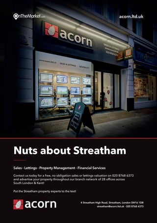 Put thePut the
Sales · Lettings · Property Management · Financial Services
Contact us today for a free, no obligation sales or lettings valuation on 020 8768 6373
and advertise your property throughout our branch network of 28 offices across
South London & Kent!
Put the Streatham property experts to the test!
Nuts about Streatham
4 Streatham High Road, Streatham, London SW16 1DB
streatham@acorn.ltd.uk · 020 8768 6373
acorn.ltd.uk
 