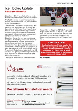 heart streatham | 43
Ice hockey Update
STreaTHam reDHaWKS
Tel: +44 (0) 20 7091 0491
Email: info@welcometranslationexperts.co.uk
Web: www.welcometranslations.com
Welcome Translation Experts
Office 25
1 Empire Mews
London SW16 2BF
For all your translation needs.
Welcome Translation Experts are based in Streatham
Accurate, reliable and cost-effective translation and
interpreting services across over 150 languages
All types of certificates, legal, medical and technical
documents accepted
streatham IhC look to make October a month
that counts with four home games in four weeks.
the redhawks face Invicta Dynamos, London
raiders, swindon Wildcats, and Bracknell Bees
in four exciting fixtures.
“We’ve made a number of changes from a year
ago and… the players we have brought in will
be exciting to watch” said head Coach Jeremy
Cornish. “the league has once again stepped
up recruitment-wise, and we hope these new
signings will help us continue to progress and
compete near the top of the table.”
streatham signed nine new players including
star goalie Damien King from Invicta Dynamos,
former elite League forward Leigh Jamieson,
former streatham junior and elite league
defenceman rupe Quiney, plus Canadian import
Alex Roberts. The team got off to a flying start in
their opening home game against milton Keynes
thunder with roberts scoring two goals in a 3-2
win. he’s also getting used to living in streatham
after arriving from British Columbia the week
before the first game.
“I’ve had to dodge traffic a few times already”
he admitted on the perils of sW16. “I just need
to get used to the cars on the wrong side of the
road and get used to London life. the guys have
been great in the room and the owners and
Coach have been supportive so it’s a good start
here.”
KiDS For a QUiD
The redHawks are offering kids for £1
with every paying adult at the home game
against invicta Dynamos on Saturday
13 october at 17:45. a copy of Heart
Streatham must be shown at the gate and
maximum 3 kids per adult.
by David Carr
 