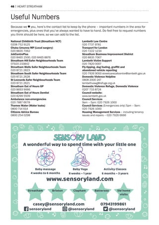 46 | heart streatham
national Childbirth trust (Streatham nCt)
0208 752 9125
Chuka umunna mP (local surgery)
020 8835 7062
JobCentrePlus
020 8465 2500, 020 8465 8876
Streatham hill Safer neighbourhoods team
07920 233842
Streatham Wells Safer neighbourhoods team
020 8721 2823
Streatham South Safer neighbourhoods team
020 8721 2628
St leonards Safer neighbourhoods team
020 8721 2621
Streatham out of hours GP
020 8693 9066
Streatham out of hours dentist
020 8299 5509
ambulance non-emergencies
020 7887 6678
thames Water (Water leaks)
0800 714 614
Citizens advice Bureau
0800 254 0298
lambeth law Centre
020 7737 9781
transport for london
020 7222 1234
Streatham Business improvement district
020 8835 7067
lambeth victim Support
020 7820 0007
Fly-tipping, dog fouling, grafﬁti and
abandoned vehicle reporting
020 7926 9000 streetcarecallcentre@lambeth.gov.uk
domestic violence helpline
0808 2000 247
lambethvawg@refuge.org.uk
domestic violence refuge, domestic violence
0207 733 8724
Council website:
www.lambeth.gov.uk
Council Services
9am – 5pm: 020 7926 1000
Council Services (emergencies only) 5pm – 9am:
020 7926 1000
housing management Services – including tenancy
issues and repairs – 020 7926 6666
Because we you, here’s the contact list to keep by the phone – important numbers in the area for
emergencies, plus ones that you’ve always wanted to have to hand. Do feel free to request numbers
you think should be here, so we can add to the list.
Useful Numbers
4 weeks to 6 months
Baby massage Baby Yoga
8 weeks – 1 year
Activity Classes
6 months – 3 years
A wonderful way to spend time with your little one
www.sensoryland.com
07943199861casey@sensoryland.com
@sensorylandsensoryland @sensoryland
Streatham Clapham SW home
visits
Brixton Battersea
 
