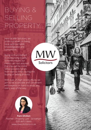 Here at MW Solicitors, we
pride ourselves on being
local, approachable,
knowledgeable and
competitive.
Being CQS accredited
(Conveyancing Quality
Scheme) means our
clients can rest assured
that they will be in the
safest possible hands
from start to finish during the
buying or selling process.
With over 25 high street offices, we
aim to be accessible and convenient
with experts on hand to assist you,
every step of the way.
BUYING &
SELLING
PROPERTY
Pam Dhillon
Partner - Property Law - Streatham
020 8653 8844
www.mwsolicitors.co.uk
Solicitors
 