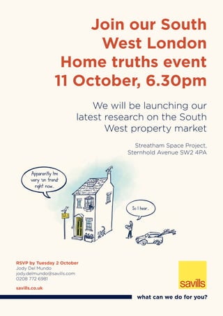 Streatham Space Project,
Sternhold Avenue SW2 4PA
Join our South
West London
Home truths event
11 October, 6.30pm
We will be launching our
latest research on the South
West property market
RSVP by Tuesday 2 October
Jody Del Mundo
jody.delmundo@savills.com
0208 772 6981
savills.co.uk
what can we do for you?
Apparently I’m
very ‘on trend’
right now...
Streatham Space Project,
Sternhold Avenue SW2 4PA
Apparently I’m
very ‘on trend’
right now...
So I hear...
 