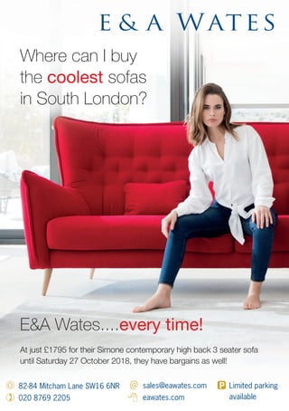 Where can I buy
the coolest sofas
in South London?
At just £1795 for their Simone contemporary high back 3 seater sofa
until Saturday 27 October 2018, they have bargains as well!
82-84 Mitcham Lane SW16 6NR
020 8769 2205
sales@eawates.com
eawates.com
Limited parking
available
E&A Wates....every time!
 