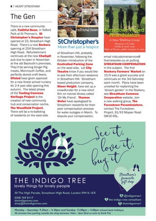 6 | heart streatham
there is a new community
café, Faithful bean, in telford
Park at st thomas’s. St
Christopher’s Hospice have
opened at 23, streatham high
road. there’s a new barbers
opening at 254 streatham
high road. refurbishment
continues at the new Chalkpit
pub due to open in November
at the old Beyrouth’s premises.
they’ll be serving Ginger Pig
meats, monmouth Coffee, and
perfectly stored craft beers.
ofsted have given approval
for a new forest school nursery
for 2-4 year olds opening this
autumn. the latest phase
of the Tooting Common
Heritage Project is the
creation of new community
hub and conservation centre,
The Woodﬁeld Project.
there will be a re-balloting
of residents on the east side
of streatham hill, probably
in November, following the
October introduction of the
Controlled Parking Zone
on the west side. Let Clip
Theatre know if you would like
to see their afternoon sessions
in streatham hill. streatham
based production company,
Sheer Height, have set up a
crowdfunder for a new short
film on mental illness called
‘Oh my Friend’. Thames
Water have apologised to
streatham residents for their
poor compensation process
for water outages in march. to
dispute your compensation,
email mdcustomerservice@
thameswater.co.uk putting
STreaTHam ComPeNSaTioN
in the subject. The first
rookery Farmers’ market on
15/9 was a great success and
continues on the 3rd saturday
each month. Plans have been
unveiled for replanting the
‘stream garden’ in the rookery,
see Streatham Common
Cooperative website. Join
a new walking group, The
Furzedown Perambulators,
contact the Furzedown
Project, 91/93 moyser road
sW16 6sL.
the Gen
 