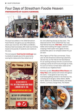 8 | heart streatham
The dust has settled on the 2018 Streatham
Food Festival, brought to you by InStreatham,
which saw more than 40 of SW2 and SW16’s
fabulous food businesses offer taste bud tickling
treats to thousands of residents and visitors to
the area.
The ever-popular food tourist challenge saw
hundreds of people pound the pavements,
scoring the restaurants they visited out of
ten and collecting stamps as they went. The
deserved winner of the 2018 Food Tour was
food festival favourite, Fish Tale, whose outdoor
tables were bustling with eager customers
enjoying a fresh oyster and a glass of wine,
smoked fish pate or an antipasti skewer for just
£5 each.
Mina Tighani of Fish Tale commented, “Every
year we look forward to welcoming customers,
old and new, to Fish Tale for the food festival.
It’s an exciting and busy time for us and we love
creating a sense of community through our food.
It’s such an honour to have been voted as the
winners by our neighbourhood.”
Runners up were Streatham Wine House and
Talay Thai, both packed with diners throughout
the event. It was great to see many new
businesses getting involved in the food tour too,
including Bunk Burgers, Italian Bistro, Waffle
Genie, Batch & Co, Blackbird Bakery, Aali Baba
Kitchen, La Fresca, Burger Bros, The Rabbit
Four Days of Streatham Foodie Heaven
Photographs by Olesya Njemnobi.
 