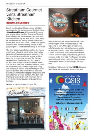 10 | heart streatham
Beady-eyed locals will have noticed a hidden
gem opposite the Manor Arms in Mitcham Lane
- Streatham Kitchen. With around 16 covers
and simple décor, the Roti Brothers of Crystal
Palace food truck fame opened their intimate
restaurant in spring last year and it could easily
be overlooked. But for any serious Streatham
foodie, this would be a crime. SW16 Instagram
is ablaze with mouth-watering photos of their
juicy burgers – and the food lives up to the hype.
The chef treated us calamari, not on the menu,
which were crisp and came with a fresh salsa.
We ordered two appetizers and a starter – the
former arriving as ample starter size and the
latter big enough to be a main! The Padron
peppers were excellently salty (for those of
us who have enjoyed the recent Netflix series
Salt Fat Acid Heat, the importance of this can’t
be overstated) and chicken wings were tangy
and dripping in sauce. The starter of pan-fried
ripened plantain and coconut bean stew was
beautiful, with the stew topped with pansies and
served across a whole plantain. This dish was
the first of two with a South American flavour
from chefs with Venezuelan and Argentinian
heritage.
We had to try the famous burgers. My
companion had the buttermilk chicken chilli
pesto burger, which she described as “the
right kind of oily”. All burgers are served in
a fluffy brioche bun with either sweet potato
or rosemary chunky chips. I ate the Pabellon
Criollo, a traditional Venezuelan dish of slow
cooked shredded beef, black beans, plantain,
avocado and a fried egg. The flavours perfectly
balanced each other – with the fresh avocado
and smooth beans cutting through the salty
beef.
Streatham Kitchen is (for now) BYOB. We were
both doing dry January so stuck to the San
Streatham Gourmet
visits Streatham
Kitchen
Rehema Figueiredo
 