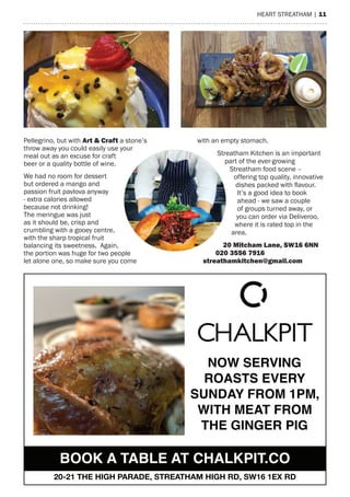 heart streatham | 11
Pellegrino, but with art & Craft a stone’s
throw away you could easily use your
meal out as an excuse for craft
beer or a quality bottle of wine.
We had no room for dessert
but ordered a mango and
passion fruit pavlova anyway
- extra calories allowed
because not drinking!
the meringue was just
as it should be, crisp and
crumbling with a gooey centre,
with the sharp tropical fruit
balancing its sweetness. again,
the portion was huge for two people
let alone one, so make sure you come
with an empty stomach.
streatham Kitchen is an important
part of the ever-growing
streatham food scene –
offering top quality, innovative
dishes packed with flavour.
It’s a good idea to book
ahead - we saw a couple
of groups turned away, or
you can order via Deliveroo,
where it is rated top in the
area.
20 mitcham Lane, SW16 6nn
020 3556 7916
streathamkitchen@gmail.com
NOW SERVING
ROASTS EVERY
SUNDAY FROM 1PM,
WITH MEAT FROM
THE GINGER PIG
BOOK A TABLE AT CHALKPIT.CO
20-21 THE HIGH PARADE, STREATHAM HIGH RD, SW16 1EX RD
 