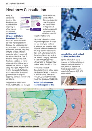 12 | heart streatham
many of
us recently
received this
leaflet through
our letterboxes
informing us
of the current
consultation
on heathrow
airspace and Future
Operations. this is an
important issue that could
severely impact streatham
because the proposals under
consideration include changes
to airspace, runways, frequency
of flights and other factors
assuming a third runway will
be built at heathrow. even if
the third runway is not built,
heathrow proposes to make
more use of its existing two to
increase the number of flights
using the airport. all proposals
involve changes to flight paths
and the prevailing directional
guidelines for arriving and
departing planes in various wind
conditions.
the proposals affect noise
levels, night flights, and changes
to the areas that
are overflown.
Communities under
new flight paths
will be the losers
in the proposal
and winners would
gain respite from
heathrow’s aircraft
noise for the first time.
the online consultation has a
nifty mapping system in which
you can enter your postcode
or area and see how your area
might be affected. For example,
this map is of the new arrivals
flight path options scenario for
Streatham. We are set firmly in
the “losers” category, overflown
by up to 47 flights per hour
with up to 32 of these per hour
making noise over 65 decibels.
there are a series of
Consultation events taking place,
the closest of which looks to be
at Wimbledon on tuesday 12
February, 2-8pm at antoinette
hotel, the Broadway, sW19 1sD.
Please take the time to
read and respond to this
consultation, which ends at
11.55am on march 4th.
For full information and to
respond to the Consultation, go
to www.heathrowconsultation.
com, email at feedback@
heathrowconsultation.com,
or write to Freepost, Lhr aFO
Consultation
heathrow Consultation
send an email to:
info@heathrowconsultation.com
Contact us to find out more:
If you can not come along to
an event you can find all the
information and take part in the
consultation on our website:
www.heathrowconsultation.com
You can use the postcode checker
and videos on the website to help
you understand the information
and how you might be affected
by future flight paths.
call our freephone number:
0800 307 7996
(open Monday to Friday, 9am-6pm)
If you would like a large text or alternative
format of this document, please contact us
on 0800 307 7996 or go to our website:
www.heathrowconsultation.com
Heathrow Airspace and Future Operations Consultation
8 January 2019 – 4 March 2019
We are redesigning Heathrow’s
future airspace, which will mean new
flightpaths over new areas. Please
get involved and have your say.
In early 2018, we held our first
consultation on Heathrow expansion and
future airspace. Since then we have been
considering feedback and have used it to
help shape our emerging plans.
Taking account of our earlier consultation,
we are now consulting with you again. 
Throughout this consultation we would
like to hear your views on:
• How we plan to redesign the airspace
around Heathrow
• How we will operate our three runways
in the future, if approval is granted for
Heathrow expansion
• How we can make better use of our
two existing runways
How to find out more
REMEMBER:
The deadline for
submitting feedback
to our consultation
is 11.55pm on
4 March 2019.
Our skies are changing
Get involved and
have your say
Stay up to date with details of our
consultation events by following
@LHRConsultation
June 2019: Airport Expansion Consultation
We plan to hold another consultation in June 2019 about the new runway andphysical infrastructure changes needed for expansion, as well as how we willmanage the effects of how we grow. We will be back in touch to tell you moreabout this consultation.
Our consultation is being held between
Tuesday 8 January 2019 to Monday
4 March 2019.
See inside to find out
more about what we are
consulting on as part of our
Airspace and Future
Operations Consultation
and how you can take part.
Proposed Arrivals ﬂight path - marker is Streatham
 