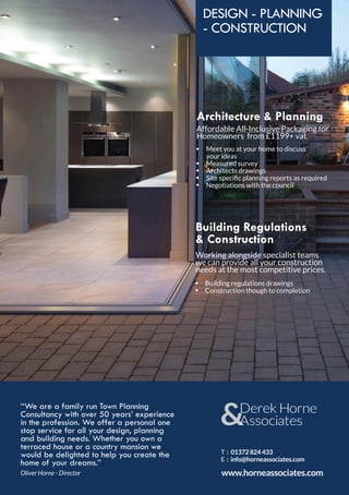 DESIGN - PLANNING
- CONSTRUCTION
Architecture & Planning
Affordable All-Inclusive Packaging for
Homeowners from £1199+ vat.
Working alongside specialist teams
we can provide all your construction
needs at the most competitive prices.
Building Regulations
& Construction
‘‘We are a family run Town Planning
Consultancy with over 50 years’ experience
in the profession. We offer a personal one
stop service for all your design, planning
and building needs. Whether you own a
terraced house or a country mansion we
would be delighted to help you create the
home of your dreams.’’
Meet you at your home to discuss
your ideas
Measured survey
Architects drawings
Site specific planning reports as required
Negotiations with the council
•
•
•
•
•
Building regulations drawings
Construction though to completion
•
•
Oliver Horne - Director www.horneassociates.com
T : 01372 824 433
E : info@horneassociates.com
 