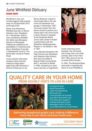 14 | heart streatham
June Whitfield Obituary
MARK BERY
Streatham’s very own
comedy legend sadly passed
away on 28 December 2018
at the age of 93.
Dame June Rosemary
Whitfield was born in Mount
Ephraim Lane, Streatham
on 11 November 1925 to
John and Bertha Whitfield.
Her father was Managing
Director of Dictograph
Telephones (started by her
grandfather in Yorkshire) and
also a Streatham Councilor
in Wandsworth Council. The
family later moved to Palace
Road.
June’s parents were keen
amateur actors and she
made her stage debut
aged three with Robinson’s
School of Dancing run by
Nancy Robinson, based in
Carmichael Hall on the site
of the old Streatham bus
garage. In November 1937,
June was chosen from the
dance school to perform at a
charity ball in aid of the South
London Women’s Hospital
at the Streatham Baths.
June’s early career included
a performance with the
Streatham Shakespearean
Players in The Winter’s Tale
in 1937.
June attended Streatham Hill
High School (now Streatham
and Clapham High School).
She was evacuated to
Bognor Regis during World
War 2, and went to RADA
in 1944, embarking on what
was to become a magnificent
career spanning seven
decades. Her first break
was a lead role in the radio
comedy Take It from Here
from 1953, given to her by
co-writer Denis Norden.
In 1954, The Norwood News
took pride in reporting the
return of June Whitfield to
• Companionship
• Meal Preparation
• Light Housekeeping
• Personal Care
• Transportation & Errands
• Specialist Dementia Care
• Post Operative Support
• Holiday & Respite Cover
• Managed Live In 24 Care
as an alternative to a Care Home
QUALITY CARE IN YOUR HOME
FROM HOURLY VISITS TO LIVE IN CARE
Delivering exceptional quality care, making a difference
every day to our clients and your loved ones.
020 8004 9644
www.rightathomeuk.com/mitcham
 