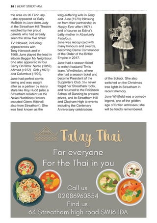 16 | heart streatham
the area on 26 February
- she appeared as Sally
McBride in Love from Judy
at the Streatham Hill Theatre
watched by her proud
parents who had already
seen the show five times!
TV followed, including
appearances with
Tony Hancock and in
1966, June played the lead in
sitcom Beggar My Neighbour.
She also appeared in four
Carry On films: Nurse (1959),
Abroad (1972), Girls (1973)
and Columbus (1992).
June had perfect comic
timing and was sought
after as a partner by many
stars like Roy Hudd (also a
Streatham resident) in the
News Huddlines (writers
included Glenn Mitchell,
also from Streatham). She
was best known as the
long-suffering wife in Terry
and June (1979) following
on from their partnership in
Happy Ever after (1974),
and of course as Edina’s
batty mother in Absolutely
Fabulous.
June was recognized with
many honours and awards,
becoming Dame Commander
of the Order of the British
Empire in 2017.
June had a season ticket
to watch husband Tim’s
team, Wimbledon, where
she had a season ticket and
became President of the
Supporters Club. She never
forgot her Streatham roots,
and returned to the Robinson
School of Dancing to present
prizes, and to Streatham Hill
and Clapham High to events
including the Centenary
Anniversary celebrations
of the School. She also
switched on the Christmas
tree lights in Streatham in
recent memory.
June Whitfield was a comedy
legend, one of the golden
age of British actresses; she
will be fondly remembered.
 