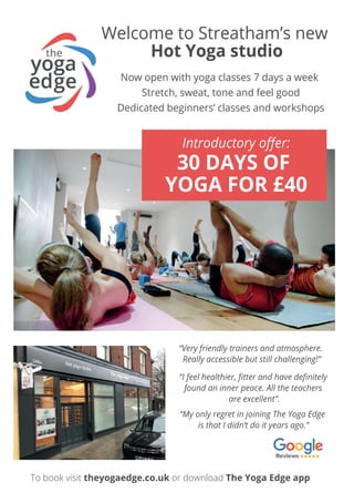 Welcome to Streatham’s new
Hot Yoga studio
Now open with yoga classes 7 days a week
Stretch, sweat, tone and feel good
Dedicated beginners’ classes and workshops
Introductory oﬀer:
30 DAYS OF
YOGA FOR £40
To book visit theyogaedge.co.uk or download The Yoga Edge app
“I feel healthier, ﬁtter and have deﬁnitely
found an inner peace. All the teachers
are excellent”.
“Very friendly trainers and atmosphere.
Really accessible but still challenging!”
“My only regret in joining The Yoga Edge
is that I didn’t do it years ago.”
 