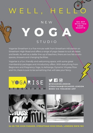 Yogarise Streatham is a five minute walk from Streatham Hill station on
Streatham High Road and offers a range of yoga classes to suit all tastes
and levels. As well as a stellar line-up of teachers, there are two fab studio
spaces, showers and changing facilities.
Yogarise is a fun, friendly and welcoming space, with some great
membership packages and introductory offers. With everything from
Beginners and Pregnancy Yoga, to Ashtanga, Dynamic Vinyasa Flow
and Yin, there is sure to be something that will take your fancy.
N E W
Y O G A
S T U D I O
membership packages and introductory offers. With everything from
Beginners and Pregnancy Yoga, to Ashtanga, Dynamic Vinyasa Flow
24-26 THE HIGH PARADE, STREATHAM HIGH ROAD, LONDON SW16 1EX
W E L L , H E L L O
@YOGARISELONDON
STREATHAM@YOGARISE .LONDON
BOOK VIA YOGARISE APPS T R E A T H A M
1 5 % O F F
W I T H T H I S
C O D E :
H E A R T 1 5
 