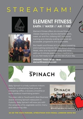 Baby Spinach is a lively outdoors-indoors
oasis for a rehydrating fresh juice, an
energising coffee, a recovery smoothie or
some workout maximising protein!
The sister cafe to ‘Southwark’s Best Business’
award winning Spinach restaurant in
Dulwich, Baby Spinach will wow you with
the versatility of its vegetable-centric menu
and welcoming vibe.
24-26 THE HIGH PARADE, STREATHAM HIGH ROAD, LONDON SW16 1EX24-26 THE HIGH PARADE, STREATHAM HIGH ROAD, LONDON SW16 1EX
S T R E A T H A M !
@ B A BY S P I N A C H L O N D O N
Element Fitness offers 45-minute fitness
classes inspired by natures elements: earth,
water, air and fire. Utilising HIIT, functional
training and intensity scaling; workouts are
accessible, progressive and sustainable.
But health and fitness isn’t just about sweating
and crushing workouts. It’s also about recovery.
Reset, relax and rejuvenate body and mind
with our 2-minute post-workout meditations,
so you feel ready to take on the rest of your day.
ELEMENT FITNESS
EARTH // WATER // AIR // FIRE
OPENING TIMES: 06:45 – 19:45
elementfitnesslondon.com
 