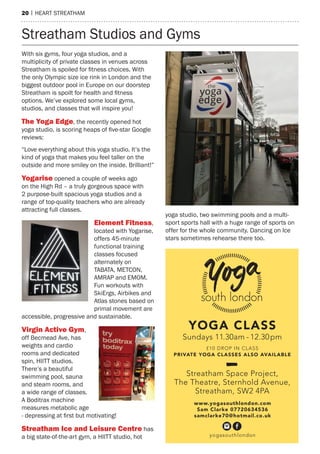 20 | heart streatham
With six gyms, four yoga studios, and a
multiplicity of private classes in venues across
Streatham is spoiled for fitness choices. With
the only Olympic size ice rink in London and the
biggest outdoor pool in Europe on our doorstep
Streatham is spoilt for health and fitness
options. We’ve explored some local gyms,
studios, and classes that will inspire you!
The Yoga Edge, the recently opened hot
yoga studio, is scoring heaps of five-star Google
reviews:
“Love everything about this yoga studio. It’s the
kind of yoga that makes you feel taller on the
outside and more smiley on the inside. Brilliant!”
Yogarise opened a couple of weeks ago
on the High Rd – a truly gorgeous space with
2 purpose-built spacious yoga studios and a
range of top-quality teachers who are already
attracting full classes.
Element Fitness,
located with Yogarise,
offers 45-minute
functional training
classes focused
alternately on
TABATA, METCON,
AMRAP and EMOM.
Fun workouts with
SkiErgs, Airbikes and
Atlas stones based on
primal movement are
accessible, progressive and sustainable.
Virgin Active Gym,
off Becmead Ave, has
weights and cardio
rooms and dedicated
spin, HIITT studios.
There’s a beautiful
swimming pool, sauna
and steam rooms, and
a wide range of classes.
A Boditrax machine
measures metabolic age
- depressing at first but motivating!
Streatham Ice and Leisure Centre has
a big state-of-the-art gym, a HIITT studio, hot
yoga studio, two swimming pools and a multi-
sport sports hall with a huge range of sports on
offer for the whole community. Dancing on Ice
stars sometimes rehearse there too.
Streatham Studios and Gyms
YOGA CLASS
Sundays 11.30am - 12.30pm
£10 DROP IN CLASS
PRIVATE YOGA CLASSES ALSO AVAILABLE
Streatham Space Project,
The Theatre, Sternhold Avenue,
Streatham, SW2 4PA
www.yogasouthlondon.com
Sam Clarke 07720634536
samclarke70@hotmail.co.uk
yogasouthlondon
 