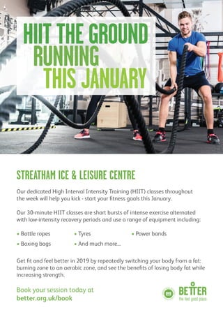 STREATHAM ICE & LEISURE CENTRE
Our dedicated High Interval Intensity Training (HIIT) classes throughout
the week will help you kick - start your fitness goals this January.
Our 30-minute HIIT classes are short bursts of intense exercise alternated
with low-intensity recovery periods and use a range of equipment including:
• Battle ropes • Tyres • Power bands
• Boxing bags • And much more...
Get fit and feel better in 2019 by repeatedly switching your body from a fat:
burning zone to an aerobic zone, and see the benefits of losing body fat while
increasing strength.
Book your session today at
better.org.uk/book
HIIT THEGROUND
RUNNING
THIS JANUARY
 
