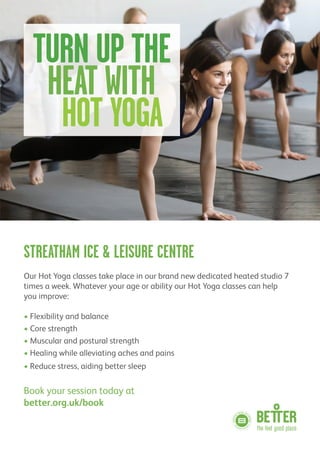STREATHAM ICE & LEISURE CENTRE
Our Hot Yoga classes take place in our brand new dedicated heated studio 7
times a week. Whatever your age or ability our Hot Yoga classes can help
you improve:
• Flexibility and balance
• Core strength
• Muscular and postural strength
• Healing while alleviating aches and pains
• Reduce stress, aiding better sleep
Book your session today at
better.org.uk/book
TURN UP THE
HEAT WITH
HOT YOGA
 