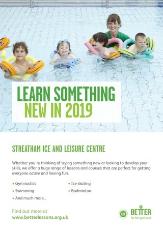 STREATHAM ICE AND LEISURE CENTRE
Whether you're thinking of trying something new or looking to develop your
skills, we offer a huge range of lessons and courses that are perfect for getting
everyone active and having fun.
• Gymnastics • Ice skating
• Swimming • Badminton
• And much more...
Find out more at
www.betterlessons.org.uk
LEARNSOMETHING
NEW IN 2019
 