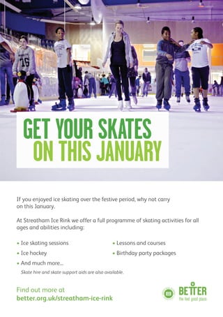 If you enjoyed ice skating over the festive period, why not carry
on this January.
At Streatham Ice Rink we offer a full programme of skating activities for all
ages and abilities including:
• Ice skating sessions • Lessons and courses
• Ice hockey • Birthday party packages
• And much more...
Skate hire and skate support aids are also available.
Find out more at
better.org.uk/streatham-ice-rink
GET YOUR SKATES
ON THIS JANUARY
 