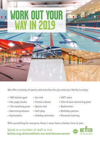 We offer a variety of sports and activities for you and your family to enjoy.
• 100-station gym • Ice rink • HIIT zone
• Hot yoga studio • Fitness classes • 25m 6-lane swimming pool
• 13m teaching pool • Sports hall • Badminton
• Swimming lessons • Soft play • Birthday parties
• Gymnastics • Holiday activities • Personal training
With something for everyone, there’s never been a better time to join.
Speak to a member of staff or visit
better.org.uk/streatham-ice-and-leisure-centre
WORK OUT YOUR
WAY IN 2019
 