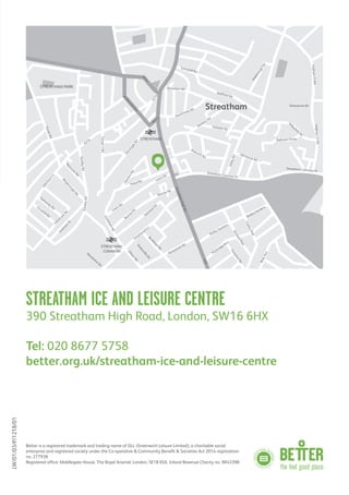STREATHAM ICE AND LEISURE CENTRE
390 Streatham High Road, London, SW16 6HX
Tel: 020 8677 5758
better.org.uk/streatham-ice-and-leisure-centre
Better is a registered trademark and trading name of GLL (Greenwich Leisure Limited), a charitable social
enterprise and registered society under the Co-operative & Community Benefit & Societies Act 2014 registration
no. 27793R.
Registered office: Middlegate House, The Royal Arsenal, London, SE18 6SX. Inland Revenue Charity no. XR43398
Streatham
STREATHAM PARK
GleneagleRd
Natal Rd Lewin Rd
Lewin Rd
Barrow Rd
Barrow
Rd
Pathﬁeld
Rd
Streatham Common N
Streatham Common N
Polworth Rd
Oakdale Rd
LeighamCtRd
LeighamCtRd
Valleyﬁeld
Rd
Etherstone Rd
Hill House Rd
ValleyRd
HarboroughRd
Belltrees Grove
Stanthorpe Rd
Wellﬁeld Rd
Sunnyhill Rd
A216
M
itcham
Ln
W
estcote
Rd
ThraleRd
FallsbrookRd
Blegborough
Rd
Dahom
ey RdCorsehill Rd
Leverson
St
A23
Conyer’sRd
HambroRd
Estreham
Rd
A214
A214
Gleneldon Rd
Madeira Rd
A216
Am
blesideAve
EardleyRd
EardleyRd
StreathamHighRd
Greyhound Ln
Kempshott Rd
Baldry Gardens
Heybridge Ave
BriarAve
Baldry Gardens
FontaineRd
CopleyPark
BraxtedPark
Buckleigh
Rd
TankervilleRd
EllisonRd
Boradview
Rd
STREATHAM
STREATHAM
COMMON
LW/01/03/P/1218/01
 