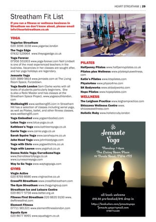 heart streatham | 29
streatham Fit List
YOga
Yogarise Streatham
020 3096 3158 www.yogarise.london
The Yoga edge
07432 529964 www.theyogaedge.co.uk
Yoga Forever
07956 551003 www.yoga-forever.com Nell Lindsell
is one of the most experienced teachers in the
business. Vacancies in her classes are sought after,
and her yoga holidays are legendary.
Jemaste Yoga
020 3889 9814 www.jemaste.com at the Living
room space, Furzedown.
Yoga South London sam Clarke works with all
levels of students particularly beginners. she
is also a reiki master and has classes at the
streatham space Project. www.yogasouthlondon.
com
Wellbeing95 www.wellbeing95.com in streatham
hill has a selection of classes including aerial yoga,
as well as Pilates, ballet, and other fitness classes.
www.wellbeing95.com
Yoga embodied www.yogaembodied.com
Lotus Yoga www.lotus-yoga.co.uk
Kathleen’s Yoga www.kathleensyoga.co.uk
Carrie Yoga www.carrie-yoga.co.uk
Sarah Squire Yoga www.sarahsquire.co.uk
John hood Yoga www.johnhoodyoga.com
Yoga with Chris www.yogawithchris.co.uk
Yoga with Lauren www.yogahub.co.uk
donna noble Yoga/CurveSomeYoga
www.thenobleartofyoga.co.uk
www.curvesomeyoga.com
Way to go Yoga www.waytogoyoga.com
GYMS
Virgin active
020 8769 8686 www.virginactive.co.uk
CrossFit Streatham www.crossfitstreatham.com
The gym Streatham www.thegymgroup.com
Streatham ice and Leisure Centre
020 8677 5758 www.better.org.uk
Fitness First Streatham 020 8835 9100 www.
dwfitnessfirst.com
element Fitness
07711 961321 www.elementfitnesslondon.com
Squats gym
020 8677 8991 www.squatsgym.co.uk
if you run a ﬁtness or wellness business in
Streatham we don’t know about, please email
info@heartstreatham.co.uk
PiLaTeS
halfpenny Pilates www.halfpennypilates.co.uk
Pilates plus Wellness www.pilatespluswellness.
com
Katie’s Pilates www.ktspilates.com
Physio4me www.physio4me.com
SK Bodyworks www.skbodyworks.com
hope Pilates www.hopepilates.com
WeLLneSS
The Leigham Practice www.leighampractice.com
Shiozawa Wellness Centre www.
shiozawawellness.com
holistic Ruby www.holisticruby.london
Wellbeing95 Aerial Yoga
 