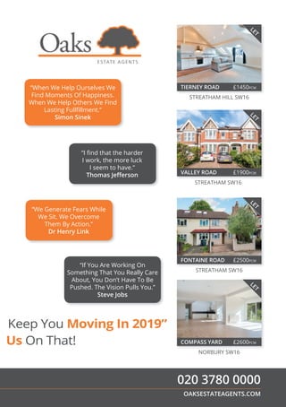 Keep You Moving In 2019”
Us On That!
“If You Are Working On
Something That You Really Care
About, You Don’t Have To Be
Pushed. The Vision Pulls You.”
Steve Jobs
“I ﬁnd that the harder
I work, the more luck
I seem to have.”
Thomas Jeﬀerson
“We Generate Fears While
We Sit. We Overcome
Them By Action.”
Dr Henry Link
“When We Help Ourselves We
Find Moments Of Happiness.
When We Help Others We Find
Lasting Fullﬁllment.”
Simon Sinek
OAKSESTATEAGENTS.COM
020 3780 0000
FONTAINE ROAD £2500PCM
STREATHAM SW16
LET
VALLEY ROAD £1900PCM
STREATHAM SW16
LET
TIERNEY ROAD £1450PCM
STREATHAM HILL SW16
LET
COMPASS YARD £2600PCM
NORBURY SW16
LET
 