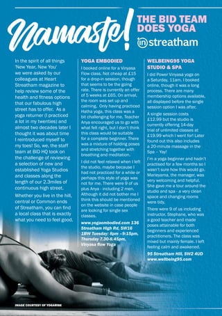 30 | heart streatham
THE BID TEAM
DOES YOGA
Namaste!
THE BID TEAM
DOES YOGA
Namaste!Namaste!
YOGA EMBODIED
I booked online for a Vinyasa
Flow class. Not cheap at £15
for a drop-in session, though
that seems to be the going
rate. There is currently an offer
of 5 weeks at £65. On arrival,
the room was set up and
calming. Only having practiced
Hatha yoga, this class was a
bit challenging for me, Teacher
Anya encouraged us to go with
what felt right, but I don’t think
this class would be suitable
for a complete beginner. There
was a mixture of holding poses
and stretching together with
breathing and meditation.
I did not feel relaxed when I left
the studio, maybe because I
had not practiced for a while or
perhaps this style of yoga was
not for me. There were 9 of us
plus Anya - including 2 men.
Although it did not bother me I
think this should be mentioned
on the website in case people
are looking for single sex
classes.
www.yogaembodied.com 136
Streatham High Rd, SW16
1BW Tuesday: 8pm –9:15pm,
Thursday 7.30-8.45pm,
Vinyasa ﬂow Yoga
WELBEING95 YOGA
STUDIO & SPA
I did Power Vinyasa yoga on
a Saturday, 11am. I booked
online, though it was a long
process. There are many
membership options available,
all displayed before the single
session option I was after.
A single session costs
£12.99 but the studio is
currently offering 14-day
trial of unlimited classes at
£19.99 which I went for! Later
found out this also includes
a 20-minute massage in the
Spa – Yay!
I’m a yoga beginner and hadn’t
practised for a few months so I
wasn’t sure how this would go.
Marieyama, the manager, was
very welcoming and helpful.
She gave me a tour around the
studio and spa - a very clean
space and changing rooms
were tidy.
There were 9 of us including
instructor, Stephane, who was
a good teacher and made
poses attainable for both
beginners and experienced
practitioners. The class was
mixed but mainly female. I left
feeling calm and awakened.
95 Streatham Hill, SW2 4UD
www.wellbeing95.com
In the spirit of all things
'New Year, New You'
we were asked by our
colleagues at Heart
Streatham magazine to
help review some of the
health and ﬁtness options
that our fabulous high
street has to offer. As a
yoga returner (I practiced
a lot in my twenties) and
almost two decades later I
thought it was about time
I reintroduced myself to
my toes! So, we, the staff
team at BID HQ took on
the challenge of reviewing
a selection of new and
established Yoga Studios
and classes along the
length of our 2.3miles of
continuous high street.
Whether you live in the hill,
central or Common ends
of Streatham, you can ﬁnd
a local class that is exactly
what you need to feel good.
IMAGE COURTESY OF YOGARISE
 