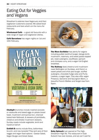 32 | heart streatham
Streatham’s eateries have Veganuary and their
vegetarian customers covered. We asked local
restaurants and bars what’s on the menu for
February.
Wholemeal Café – a good old favourite with a
wide range of vegan and vegetarian dishes.
Café Barcelona has vegan nights on 1st and
15th February.
Eating Out for Veggies
and Vegans
The Mere Scribbler has plenty for vegans
including pulled Jackfruit burger, beluga lentil,
mushroom, rosemary, and sweet potato topped
pie, roast aubergine, cauliflower, spinach
and chickpea curry, and a vegan full English
breakfast.
The Railway does chestnut and mushroom
roast Wellington on Sundays, and there’s a
sweet potato and chick pea burger, stuffed
aubergine, chocolate fudge cake and Purity
Lawless, a vegan lager. They also offer vegan
Prosecco, Sancerre and Sauvignon Blanc, a
beautiful French Malbec and Vergel rose from
Spain.
Baby Spinach Just opened at The High,
Streatham High Rd. The restaurant in East
Dulwich has rave reviews, and we can’t wait for
Chalkpit brunches include mashed avocado
or ratatouille and baked eggs on potato bread
toast, mushroom and quinoa bun, charcoal
baked leek flatbread, & skewers pf portobello,
chestnut and shitake mushroom skewers.
Sunday roasts include vegetable, lentil and
hazelnut loaf.eh
Exhibit B events include films, bottomless
brunch, and now karaoke! They sent pics of their
veggie and vegan food options - Caesar Salad,
Vegan Burger and Greek Salad.
Vegan Wines at The Railway Stuffed Aubergine
Jackfruit wrap at the Mere Scribbler
 