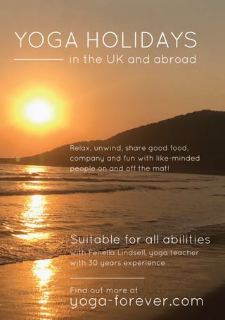 YOGA HOLIDAYS
in the UK and abroad
Suitable for all abilities
yoga-forever.com
Find out more at
Relax, unwind, share good food,
company and fun with like-minded
people on and off the mat!
with Fenella Lindsell, yoga teacher
with 30 years experience
 