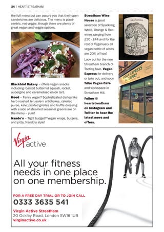 34 | heart streatham
the full menu but can assure you that their open
sandwiches are delicious. the menu is plant-
centric, not veggie, though there are plenty of
great vegan and veggie options.
Virgin Active Streatham
20 Ockley Road, London SW16 1UB
virginactive.co.uk
FOR A FREE DAY TRIAL OR TO JOIN CALL
0333 3635 541
All your fitness
needs in one place
on one membership.
Blackbird Bakery – offers vegan snacks
including roasted butternut squash, rocket,
aubergine and caramelised onion tart.
hood – Fancy vegan? sophisticated dishes like
herb roasted Jerusalem artichokes, celeriac
puree, kale, pickled girolles and truffle dressing
with a side of steamed seasonal greens are on
the menu – yum!
nando’s – tight budget? Vegan wraps, burgers,
and pitta, Nando’s style!
Streatham Wine
house a great
selection of sparkling,
White, Orange & red
wines ranging from
£20 - £44 and for the
rest of Veganuary all
vegan bottle of wines
are 20% off too!
Look out for the new
streatham branch of
tooting fave, Vegan
express for delivery
or take out, and soon
Tribe Vegan Café
and workspace in
streatham hill.
Follow @
heartstreatham
on instagram and
Twitter to hear the
latest news and
offers.
Baby Spinach Open Sandwich
 