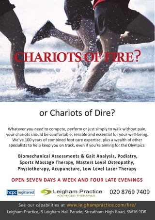 Whatever you need to compete, perform or just simply to walk without pain,
your chariots should be comfortable, reliable and essential for your well-being.
We’ve 100 years of combined foot care expertise, plus a wealth of other
specialists to help keep you on track, even if you’re aiming for the Olympics.
Biomechanical Assessments & Gait Analysis, Podiatry,
Sports Massage Therapy, Masters Level Osteopathy,
Physiotherapy, Acupuncture, Low Level Laser Therapy
OPEN SEVEN DAYS A WEEK AND FOUR LATE EVENINGS
Leigham Practice, 8 Leigham Hall Parade, Streatham High Road, SW16 1DR
See our capabilities at www.leighampractice.com/fire/
CHARIOTSOFFIRE?
or Chariots of Dire?
020 8769 7409
 