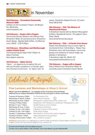 36 | heart streatham
in November
2nd February – Furzedown Community
network agm
6.00pm at the Furzedown Project, 93 moyser
rd, sW16 6sJ,
www.furzedown.net
3rd February – Cuppa with a Copper
Community Contact Session with Officers from
streatham Wells, st Leonards and/or streatham
south Wards. Big Bad Wolf Coffee, 12 mitcham
Lane, sW16. 2.00-3.00pm
3rd February - Streatham and marlborough
Ladies Cricket Team
training starting sundays 5.00-7.00pm at
alleyn’s school.
New players welcome
3rd February – alpha Course
‘alpha’ – an opportunity to explore life and
ask any Christian questions in a friendly, open
and informal environment. try ‘alpha’ over 10
weeks. streatham Baptist Church, 22 Lewin
road sW16 6Jr
4th February – Talk- The history of
Wandsworth Prison
a streatham society talk by stewart mcLaughlin
8.00pm. Woodlands Centre, 16 Leigham Court
road, sW16
www.streathamsociety.org.uk
6th February – Film – a Plastic Free Ocean
Plastic Free streatham host a movie night at
the exhibit B from 7.00-9.00pm. Plastic Free
streatham work with businesses, community
groups and residents to reduce single use
plastics in streatham.
5 streatham high rd, sW16 1eF.
www.plasticfreestreatham.co.uk
7th February – Cuppa with a Copper
Police Officers from Streatham Wells, St
Leonards and/or streatham south Wards
Alleyn’s presents All@Alleyn’s - an engaging series of lectures and workshops
delivered by our subject specialists. Events are free and open to all the community:
Free Lectures and Workshops at Alleyn’s School
To book event tickets visit mct.alleyns.org.uk
To learn more about Alleyn’s 400 activities visit www.alleyns.org.uk/celebrate400
All@Alleyn’s forms part of our celebrations to mark the 400th anniversary of Edward Alleyn’s foundation of his
College of God’s Gift. We would be delighted if you could join us!
Tuesday 26 February, 5.00pm The Psychology of Evil
Wednesday 27 March, 6.00pm Pasta-making workshop
Wednesday 24 April, 5.00pm Shakespeare: a potted history of the ‘upstart crow'
Thursday 16 May, 6.30pm Elizabethans in ﬁlm followed by a screening of ‘Shakespeare in Love'
Monday 17 June, 7.00pm Camille Pissarro at work in Dulwich
Wednesday 26 June, 2.15pm The Letterpress Workshop
Tuesday 16 July, 1.30-4.30pm A Beginner's Guide to Family History
Tuesday 23 July, 1.30–4.30pm Family History Surgery
Tuesday 17 September, 5.00pm Edith Wharton, the short story and the magazines
Tuesday 8 October, 7.00pm Holistic Development though Sport
Thursday 28 November, 7.00pm Why is Tolkien so popular?
f th
Holistic Development through Sport
 