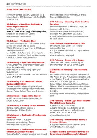 38 | heart streatham
community contact session. Streatham Ice &
Leisure Centre, 390 Streatham High Rd, SW16.
2.00-3.00pm
9th February – Streatham RedHawks v
Milton Keynes Thunder
Ice Hockey match 5.30pm –
KIDS GO FREE with a copy of this magazine.
Streatham Ice and Leisure Centre.
www.streatham-hockey.co.uk
9th February – The Engine Shed
A special interest group for children and young
people with autism who like trains
2.00-4.00pm anyone can come. 4.00-5.00pm
Teenagers and adults
Loads of Brio, Ertl, Tomy and Hornby layouts
to play with. Streatham Youth and Community
Centre, 51 Conyers Road, SW16 6LS
10th February – Open Deck Vinyl Session
South London Vinyl Experience oversee ‘Open
Deck’ Sunday Session
Open Deck 45’s. Come along a play your
favourite vinyl.
5.00-9.00pm. The Furzedown Pub, 118 Mitcham
Lane, SW16 6NR
13th February – Art Exhibition - Harold
Sohlberg (1869-1935)
The new exhibition showcasing the original
landscapes of the Norwegian symbolist artist,
Dulwich Picture Gallery. Runs until 2nd June.
13th February – Cuppa with a Copper
At Café Barcelona, 344 Streatham High Rd,
SW16. 8.00-9.00am
16th February – Rookery Farmer’s Market
Bringing fresh and local produce to
Streathamites 9.30am-2.30pm
16th February – RedHawks v Peterborough
Phantoms
Ice Hockey Match 1. 5.30pm
Streatham Ice and Leisure Centre.
www.streatham-hockey.co.uk
16th February – The Horniman Museum and
Gardens, Lego Brick Wonders
“Brick Wonders”. Amazing wonders from around
the world made entirely from LEGO® bricks
Runs until 27th October.
16th February – Workshop- Build Your Own
Terrarium
Demi-John terrarium 11.00am-12.45pm, Jar
terrarium 1.30-2.45pm
Streatham Common Community Garden,
Covington Way, Streatham, SW16 3BX
www.streathamcommoncommunitygarden.org
for ticket details
18th February – South London in Film
Streatham Society talk by Tony Fletcher
including film clips
8.00pm. Woodlands Centre, 16 Leigham Court
Road, SW16
www.streathamsociety.org.uk
20th February – Cuppa with a Copper
Streatham Tate Library, Tate Library, 63
Streatham High Rd, SW16. 5.00-6.00pm
22nd and 23rd February– The Furzedown
Panto
Furzedown Community Theatre’s production of
The Wizard of Furz. A musical interpretation with
a local flavour. A family performance with a live
band and local actors aged 7-70!
Friday 7.00pm. Saturday 2.00pm and 7.00pm
Tickets £8.00 furzedownpantomime@gmail.com
Mobility issues can be addressed, call 07951
803 274.
Graveney School, Welham Road, London SW17
9BU
24th February – British Light Music with the
Mark Fitz-Gerald Orchestra
A concert at the British Home.
3.00pm. Tickets £7 for adults and £5 for
concessions with tea and coffee included.
Crown Lane, London SW16 3JB.
www.britishhome.org.uk
24th February – Streatham Ice Hockey v
Swindon Wildcats
6.45pm Streatham Ice and Leisure Centre.
www.streatham-hockey.co.uk
Add your event to our website for free. Go
to www.heartstreatham.co.uk/addevent
what's on continued
 