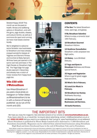 4 | heart streatham
JANUARY/FEBRUARY 2019
the ImPOrtaNt BIts
We hope you enjoy the magazine. see extended versions of our articles at www.heartstreatham.co.uk.
If you have a story for us, or would like to enquire about advertising, contact info@heartstreatham.co.uk or
call 0208 133 4629 add your event to our website for free! Just go to www/heartstreatham.co.uk/addevent
Heart Streatham is published by Heart Media Limited and is delivered to 17,000 Streatham and
Furzedown households. Magazines can be collected from selected local businesses along Streatham
High Road and down Greyhound Lane to the end of Streatham Vale and in Furzedown.
heart media Limited has endeavoured to ensure all information published in this magazine is correct at the time of publication but take no
responsibility for mistakes or omissions. this publication hereby disclaims any liability to any party for loss or damage caused by errors or omissions
resulting from negligence, accident, or any other cause. responsibility for the content of advertisements is solely the advertiser's. reproduction of
any part of this magazine is only authorised with the written permission of the publisher. all rights are reserved.
heart streatham | 4
Belated happy 2019! this
month we are focused on
health, fitness and wellbeing
options in streatham, and with
the gyms, yoga studios, classes,
and Leisure Centre, as well as 2
commons for sport and running,
we have most bases covered
locally.
We’re delighted to welcome
some fantastic new businesses
to streatham and have already
enjoyed wonderful classes at
Yogarise and element Fitness
and lunched at Baby spinach.
all three have just opened in the
same cool new premises in the
high Parade on streatham high
rd. the Yoga edge hot yoga
studio opened in December,
and already has a clutch of
5-star reviews from happy local
yogis too.
Win £50 with
@ streatham
Use #heartstreatham if
you post a local photo on
Instagram or twitter (follow
us @heartstreatham) to be
in with a chance of having it
published as our pic of the
month and £50.
CONTENTS
4 The Gen the latest streatham
news, openings, and gossip.
9 My Streatham Valentine
Where to enjoy a romantic local
14th February.
10 Streatham Gourmet
streatham Kitchen.
12 Heathrow Consultation
streatham under proposed new
flight paths.
14 History June Whitfield
Obituary.
17 Yoga and Gyms in
Streatham Wellness and fitness
special feature.
32 Vegan and Vegetarian
Where to go for great veggie
food and drink.
36 What’s On in February.
41 Local Live Music in
February.
42 Streatham Ice Hockey
redhawks roundup.
44 Directory of Local
Businesses and Services.
46 Useful Numbers.
Element Fitness
Virgin Active Pool
 