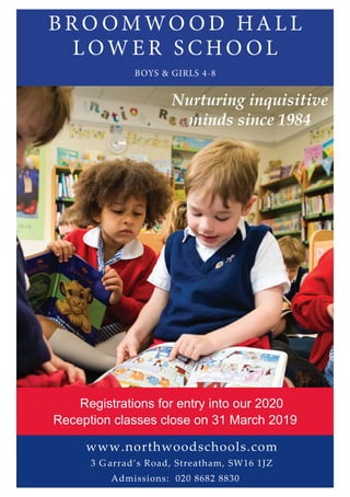 B R O OM WO O D HA L L
L OW E R S C HO O L
BOYS & GIRLS 4-8
Nurturing inquisitive
minds since 1984
www.northwoodschools.com
3 G arrad’s Road, Streatham, SW16 1JZ
Admissions: 020 8682 8830
Registrations for entry into our 2020
Reception classes close on 31 March 2019
 