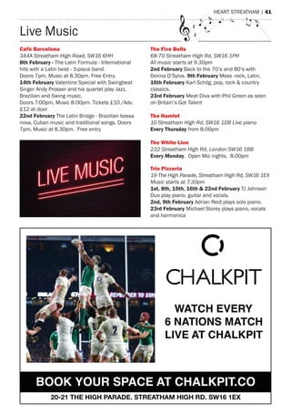 Live music
Café Barcelona
344A Streatham High Road, SW16 6HH
8th February - the Latin Formula - International
hits with a Latin twist - 3-piece band.
Doors 7pm, music at 8.30pm. Free entry.
14th February Valentine special with swingbeat
singer andy Prosser and his quartet play Jazz,
Brazilian and swing music.
Doors 7.00pm, music 8.00pm. tickets £10 /adv.
£12 at door
22nd February the Latin Bridge - Brazilian bossa
nova, Cuban music and traditional songs. Doors
7pm, music at 8.30pm. Free entry
The Five Bells
68-70 Streatham High Rd, SW16 1PH
All music starts at 9.30pm
2nd February Back to the 70’s and 80’s with
Donna D’sylva. 9th February moss -rock, Latin.
16th February Karl schilg, pop, rock & country
classics.
23rd February meat Diva with Phil Green as seen
on Britain’s Got talent
The Hamlet
10 Streatham High Rd, SW16 1DB Live piano
Every Thursday from 8.00pm
The White Lion
232 Streatham High Rd, London SW16 1BB
Every Monday. Open mic nights. 8.00pm
Trio Pizzeria
19 The High Parade, Streatham High Rd, SW16 1EX
Music starts at 7.30pm
1st, 8th, 15th, 16th & 22nd February tJ Johnson
Duo play piano, guitar and vocals.
2nd, 9th February adrian reid plays solo piano.
23rd February michael storey plays piano, vocals
and harmonica
heart streatham | 41
WATCH EVERY 
6 NATIONS MATCH
LIVE AT CHALKPIT
BOOK YOUR SPACE AT CHALKPIT.CO
20-21 THE HIGH PARADE, STREATHAM HIGH RD, SW16 1EX
 