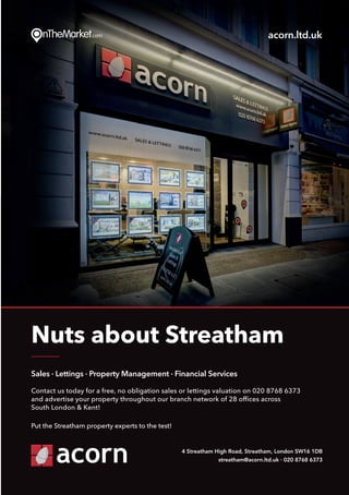Put thePut the
Sales · Lettings · Property Management · Financial Services
Contact us today for a free, no obligation sales or lettings valuation on 020 8768 6373
and advertise your property throughout our branch network of 28 offices across
South London & Kent!
Put the Streatham property experts to the test!
Nuts about Streatham
4 Streatham High Road, Streatham, London SW16 1DB
streatham@acorn.ltd.uk · 020 8768 6373
acorn.ltd.uk
 