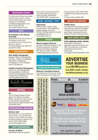 heart streatham | 4516 | HEART STREATHAM
from major brands with service
including measuring, fitting,
tracks & poles. E&A Wates
020 8769 2205 eawates.com
SignLondon
Exterior signs, interior signs,
vinyl banners, vehicle graphics,
graphic design and print,
07785 755758, 020 8773 5978
pete@signlondon.uk
www.signlondon.uk
Martin Haughey Electrics
Domestic Rewiring, Repairs, Fault
Finding, Inspection & Testing,
Electrical Condition Reports
PAT Testing. 07961 433801
info@haugheyelectrics.london
Welcome Translation Experts
Translations for the Courts, Home
Office and government agencies
TRADES
Free quotations 020 7091 0491
info@welcometranslationexperts.
co.uk
1 Empire Mews SW16 2BF
Thriftys Retro
A professional upcycling company
specialising in beautiful bespoke
vintage and retro furniture. We
also collect unwanted furniture
07944 271148 Thriftysretro.com
STOP SMOKING START VAPING
Specialists in electronic
cigarettes. Recommended by the
NHS, illy Coffee bar, smoothies,
milkshakes & soft drinks
Caffe Vape.
13 Leigham Hall Parade SW16 1DR
Prioritise and achieve your goals
for self, family, home, career
and business. Book your taster
session for £20 today!
mum@snmanagement.co.uk
Call: 07534 507 397
www.organisingmum.com
Dr Doolittles 2 Pet Shop &
Grooming
Established shop with advice on
all aspects of pet care!
Licensed to sell a variety of live
pets inc. aquaria
57-59 Streatham Hill, SW2 4TX
020 8671 6760
Nick Wright Photography
Bespoke Website Photography
Portraits - Product Photography
Affordable Professional
Photography. 07753 640397
www.nickwright.biz
Isabella Panattoni Photography
Local mum and photographer
that specialises in family and
commercial photography. Beautiful
images that will last forever
www.isabellapanattoni.com
Fix.
The IT & Watch Repair Centre
Apple, PC, Mobile, Consoles,
Watch, Jewellery & clock repairs
to manufacture specification.
58 Streatham High Rd SW16 1DA
020 8769 3510
Anthony Gold
We specialise in many different
areas of law. Our solicitors are
experts in their fields committed
to doing whatever is best for our
clients. 020 7940 4060
www.anthonygold.co.uk
Curtains & Blinds
Beautifully made using fabric
PHOTOGRAPHY
REPAIRS
PETS
ORGANISING MUMS
SIGNS .BANNERS .PRINT
VAPE CAFÉS/SHOPS
PROFESSIONAL SERVICES
SOFT FURNISHINGS
TRANSLATION SERVICES
ADVERTISE
YOUR BUSINESS
toover50,000peoplehere
from £10 a month. Contact
david@heartofmedia.co.uk
UPCYCLING SERVICES
WouldyouliketoadvertiseinHeartStreathamMagazineandreachover50,000
readerswithamonthlycirculationof17,000throughoutSW16andSW2?Wehave
beenofferingnews,viewsandinformationfornearly5yearstothecommunity.
Tocontactuspleasecallon02081334629oremailinfo@heartstreatham.co.uk.
Post, Parcel & Print Centre
Tel: 0208 677 3566
email: info@mbestreatham.co.uk
10 Streatleigh Parade, Streatham High Road
Authorised Ship Centre
Sameday UK and Express
International Service
We take extra care of your
urgent and valuable items
*Pack and Send service
 