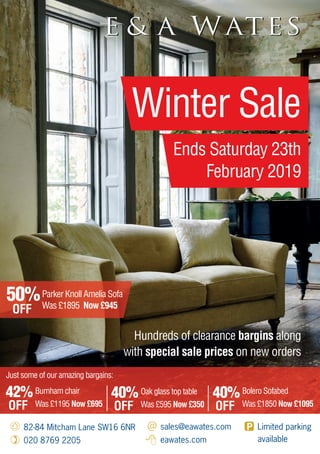 Hundreds of clearance bargins along
with special sale prices on new orders
82-84 Mitcham Lane SW16 6NR
020 8769 2205
sales@eawates.com
eawates.com
Limited parking
available
Winter Sale
Ends Saturday 23th
February 2019
42%
OFF
Burnham chair
Was £1195 Now £695
40%
OFF
Oak glass top table
Was £595 Now £350
40%
OFF
Bolero Sofabed
Was £1850 Now £1095
50%
OFF
Parker Knoll Amelia Sofa
Was £1895 Now £945
Just some of our amazing bargains:
 