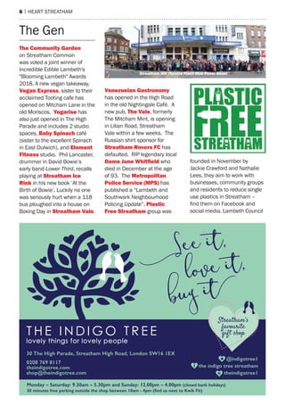 6 | heart streatham
the Gen
The Community garden
on streatham Common
was voted a joint winner of
Incredible edible Lambeth's
"Blooming Lambeth" awards
2018. a new vegan takeaway,
Vegan express, sister to their
acclaimed tooting cafe has
opened on mitcham Lane in the
old moriscos. Yogarise has
also just opened in the high
Parade and includes 2 studio
spaces, Baby Spinach café
(sister to the excellent spinach
in east Dulwich), and Element
Fitness studio. Phil Lancaster,
drummer in David Bowie’s
early band Lower Third, recalls
playing at Streatham Ice
Rink in his new book ‘at the
Birth of Bowie’. Luckily no one
was seriously hurt when a 118
bus ploughed into a house on
Boxing Day in Streatham Vale.
Venezuelan gastronomy
has opened in the high road
in the old Nightingale Café. a
new pub, The Vale, formerly
the mitcham mint, is opening
in Lilian road, streatham
Vale within a few weeks. the
russian shirt sponsor for
Streatham Rovers FC has
defaulted. rIP legendary local
dame June Whitﬁeld who
died in December at the age
of 93. the metropolitan
Police Service (mPS) has
published a “Lambeth and
southwark Neighbourhood
Policing Update”. Plastic
Free Streatham group was
founded in November by
Jackie Crawford and Nathalie
Lees, they aim to work with
businesses, community groups
and residents to reduce single
use plastics in streatham –
find them on Facebook and
social media. Lambeth Council
Streatham Hill Theatre Flash Mob Photo Shoot
 