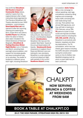 heart streatham | 7
NOW SERVING
BRUNCH & COFFEE
AT WEEKENDS 
FROM 9AM
BOOK A TABLE AT CHALKPIT.CO
20-21 THE HIGH PARADE, STREATHAM HIGH RD, SW16 1EX
has confirmed Streatham
hill Theatre’s asset of
Community Value status,
valid for 5 years from the
original decision after a flash
mob photo shoot organised by
the Friends of streatham hill
theatre attended by over 1000
protestors. Local company,
giant Squid Film Lab has
opened to offer film scanning,
cleaning and restoring for
8mm, super 8mm and 16mm.
Cynthia Payne has officially
taken her place in history -
she’s been included in the
Oxford Dictionary of National
Biography. Streatham &
Tooting Churches Winter
Night Shelter runs in February
and march, providing food,
overnight accommodation, and
support for homeless guests,
see www.nccstreatham.org.
uk to volunteer. the shelter is
located at a different venue
each night, including streatham
Vale Baptist Church, southcroft
Icthus Church, New Covenant
Church, and streatham Baptist
Church. headmasters,
streatham hill, has won the
coveted ‘Best salon’ award at
the annual headmasters UK
awards. Wandsworth Oasis
showrooms in Leigham Court
road and mitcham Lane are
looking for new volunteers.
streatham is under potential
arrival and departure flight
path pockets in the current
heathrow airport runway
consultation. Safer Valley
Rd is a new campaign to
reduce speeding, road rage,
and pollution caused by idling
engines and increasingly
heavy traffic coinciding with
side roads being made
one way. their petition has
almost 200 signatures, and
they will hold a meeting on
27th February, venue tBa.
TfL plans to curtail 11 bus
routes serving east and West
Croydon stations including the
109, 250, and 50, affecting
streatham’s connectivity with
Gatwick, hospitals and other
key destinations. the tfL
consultation, which has now
closed, gave reasons including
the traffic disruption anticipated
during the construction
works on the £1.4billion new
Westfield shopping mall, for
which no start date has yet
been confirmed.
The Yoga Edge, Picture by L. Laird
 