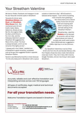 heart streatham | 9
Your streatham Valentine
We took to twitter, Facebook and Instagram to ask
for your favourite romantic spots in streatham
top picks for dinner were
Streatham Kitchen and
hood, with Streatham
Wine house third. also
mentioned were art and
Craft2, Italian Bistro,
addomme, Brooks & Gao,
Bar 61, the Leigham Well,
the Bull, and el Chico’s
for a fun vibe, and the
hideaway Valentine’s special.
streatham WI suggested the
manor arms, where “the food
is always fantastic, and it can be
romantic if the lights are low”.
“I always pull in the 5 Bells”, tweeted one
of streatham’s great romantics, surpassed
only by the guy who suggested sizzler’s opposite
streatham station.
Nando’s was @streathamworthy’s choice because
“it’s the only restaurant in streatham with a queue
outside on Valentine’s Day”. @timCrowther’s
beloved will be happier, “I can’t think of anything
more romantic than grabbing a
few choice beers and a decent
bottle of wine from art and
Craft and enjoying each
other’s company in the
intimate setting of the
streatham Kitchen”.
streathamites rated the
Rookery as the top spot
for romance, with so many
special places and views of
sunsets over south west London.
Clarry mcDonald even suggested a
1960s -style love in on the Common.
Brrr!
Our streatham Valentines must be Chloe
smith (23) from the UK and Daniele marisco (25)
from Naples whose love story made international
news last month. they met in Ibiza, fell in love by
Google translate, and are now living in starry-eyed
streatham.
Tel: +44 (0) 20 7091 0491
Email: info@welcometranslationexperts.co.uk
Web: www.welcometranslations.com
Welcome Translation Experts
Office 25
1 Empire Mews
London SW16 2BF
For all your translation needs.
Welcome Translation Experts are based in Streatham
Accurate, reliable and cost-effective translation and
interpreting services across over 150 languages
All types of certificates, legal, medical and technical
documents accepted
hideaway Valentine’s special.
manor arms, where “the food
is always fantastic, and it can be
romantic if the lights are low”.
“I always pull in the 5 Bells”, tweeted one
of streatham’s great romantics, surpassed
few choice beers and a decent
bottle of wine from art and
Craft and enjoying each
for romance, with so many
special places and views of
sunsets over south west London.
Clarry mcDonald even suggested a
1960s -style love in on the Common.
Brrr!
Our streatham Valentines must be Chloe
smith (23) from the UK and Daniele marisco (25)
 