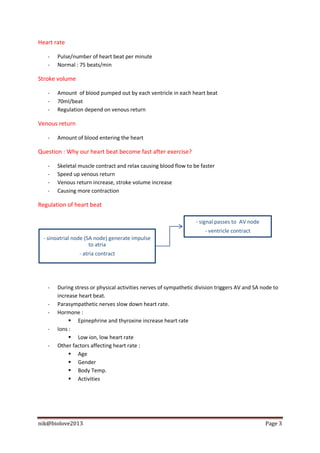 Heart rate

   -   Pulse/number of heart beat per minute
   -   Normal : 75 beats/min

Stroke volume

   -   Amount of blood pumped out by each ventricle in each heart beat
   -   70ml/beat
   -   Regulation depend on venous return

Venous return

   -   Amount of blood entering the heart

Question : Why our heart beat become fast after exercise?

   -   Skeletal muscle contract and relax causing blood flow to be faster
   -   Speed up venous return
   -   Venous return increase, stroke volume increase
   -   Causing more contraction

Regulation of heart beat

                                                                  - signal passes to AV node
                                                                     - ventricle contract
  - sinoatrial node (SA node) generate impulse
                      to atria
                - atria contract




   -   During stress or physical activities nerves of sympathetic division triggers AV and SA node to
       increase heart beat.
   -   Parasympathetic nerves slow down heart rate.
   -   Hormone :
             Epinephrine and thyroxine increase heart rate
   -   Ions :
             Low ion, low heart rate
   -   Other factors affecting heart rate :
             Age
             Gender
             Body Temp.
             Activities




nik@biolove2013                                                                                Page 3
 