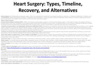 Heart Surgery: Types, Timeline,
Recovery, and Alternatives
Heart problems do not generally necessitate surgery. They can sometimes be treated with nonsurgical procedures, medicines, or lifestyle modifications. Problems such
as heart failure, plaque buildup that partially or completely stop blood flow in a coronary artery, malfunctioning heart valves, dilated or diseased major blood arteries
(such as the aorta), and irregular heart rhythms are the ones that necessitate surgery.
Types of Heart Surgery
Coronary Artery Bypass Grafting (CABG): CABG is also known as heart bypass surgery or coronary artery bypass surgery. In this type of surgery, the surgeon attaches a
healthy artery or vein from elsewhere in your body to deliver blood past the blocked coronary artery. The grafted artery or vein creates a new path for blood to circulate
to the heart muscle by bypassing the blocked part of the coronary artery. Usually, this procedure is done for more than one coronary artery.
Insertion of a pacemaker or an implantable cardioverter defibrillator (ICD): Arrhythmia is a condition in which the heart beats excessively fast, too slow, or in an irregular
rhythm. Medicine is usually the initial therapeutic option. A surgeon may implant a pacemaker under the skin of the chest or abdomen, with wires connecting it to the
heart chambers, if medicine fails. When a sensor identifies an abnormal heart rhythm, the device utilises electrical pulses to control it. When an ICD detects a hazardous
arrhythmia, it provides an electric shock to bring the heart rate back to normal.
Insertion of a ventricular assist device (VAD) or total artificial heart (TAH): A mechanical pump that supports heart function and blood flow is known as a ventricular
assist device. The two bottom chambers of the heart are replaced by a total artificial heart.
Heart valve repair or replacement: A heart surgeon in Chandigarh can either repair or replace the valve with an artificial or biological valve produced from pig, cow, or
human heart tissue. Inserting a catheter into a major blood vessel, guiding it to the heart, then inflating and deflating a tiny balloon at the catheter’s tip to enlarge a
narrow valve is one repair option.
Aneurysm repair: To repair a balloon-like bulge in the artery or heart muscle wall, a patch or graft is used to replace a weak segment of the artery or heart wall.
Maze surgery: To reroute electrical signals along a regulated channel to the lower heart chambers, a heart surgeon produces a pattern of scar tissue within the upper
chambers of the heart. Atrial fibrillation, which is the most frequent type of severe arrhythmia, is caused by stray electrical signals, which this surgery blocks.
Heart transplant: In this surgery, the damaged heart of the patient is removed, and a healthy heart from a deceased donor is implanted in its place.
Timeline
A heart surgery in Chandigarh patient will need to stay in the hospital for 7–10 days. This can involve at least one day in the intensive care unit following the surgery.
Also Read: https://healinghospital.co.in/angioplasty-types-risks-recovery-and-procedure/
Recovery
The length of your recovery depends on the type of surgery you had, but you’ll likely spend a day or more in the hospital’s intensive care unit for most forms of heart
surgery. Then you’ll be transferred to another part of the hospital for a few days before being discharged.
The length of your recovery period at home will be determined by the type of surgery you had, your overall health before to the operation, and whether you had any
complications from the procedure. A full recovery from a typical coronary artery bypass, for example, could take six to twelve weeks or longer.
To know more about open heart surgery in Chandigarh, click here: https://healinghospital.co.in/cardiology-department/
Alternatives
Angioplasty: In this procedure, a surgeon places a stent within a narrowed artery to expand it during this surgery.
Transcatheter aortic valve replacement: A new valve is inserted using a catheter during this procedure. Once in place, this opens up and expands the blood vessel.
Aortic valve balloon valvuloplasty: This technique enlarges a valve by inserting a balloon.
 